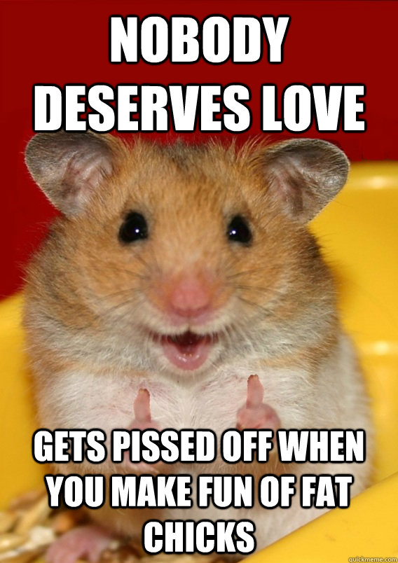 Nobody deserves love Gets pissed off when you make fun of fat chicks  - Nobody deserves love Gets pissed off when you make fun of fat chicks   Rationalization Hamster