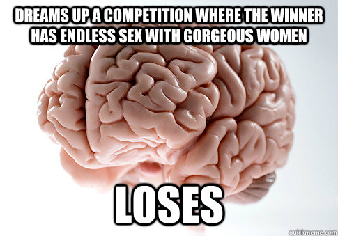 DREAMS UP A COMPETITION WHERE THE WINNER HAS ENDLESS SEX WITH GORGEOUS WOMEN LOSES   Scumbag Brain