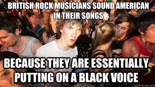 British Rock musicians sound american 
In their Songs Because they are essentially putting on a black voice - British Rock musicians sound american 
In their Songs Because they are essentially putting on a black voice  Sudden Clarity Clarence