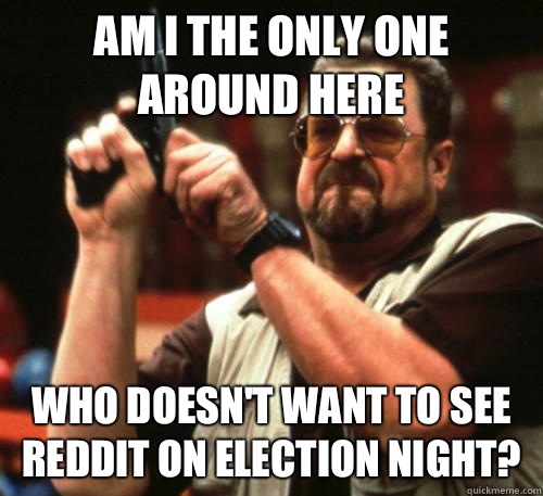 Am i the only one around here who doesn't want to see reddit on election night?  Am I The Only One Around Here