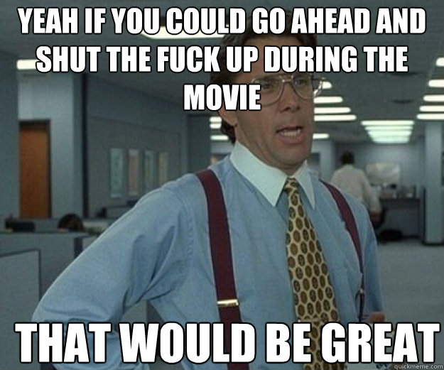 Yeah if you could go ahead and shut the fuck up during the movie THAT WOULD BE GREAT  that would be great