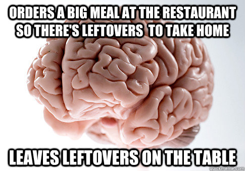 Orders a big meal at the restaurant so there's leftovers  to take home Leaves leftovers on the table  Scumbag Brain