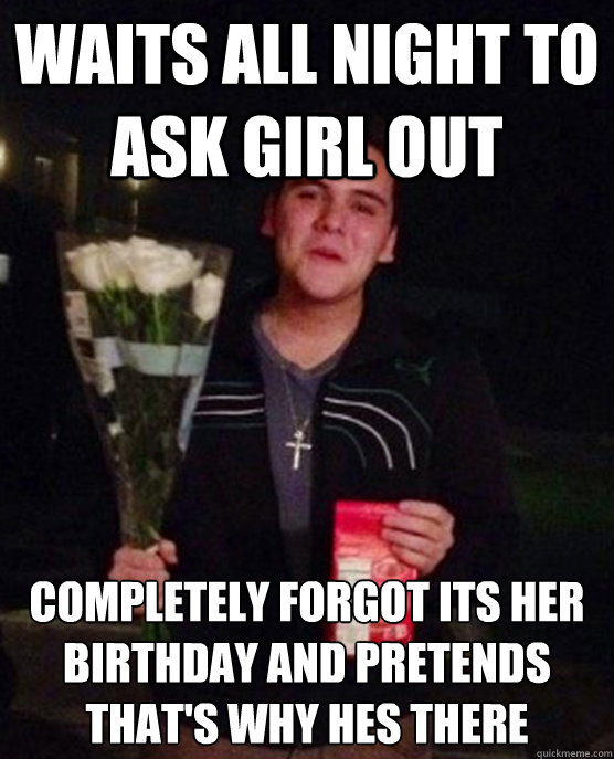 waits all night to ask girl out completely forgot its her birthday and pretends that's why hes there  Friendzone Johnny