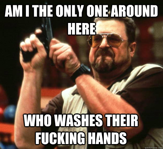 am I the only one around here who washes their fucking hands  Angry Walter