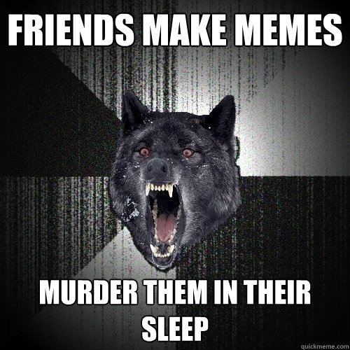 Friends make memes Murder them in their sleep  Insanity Wolf