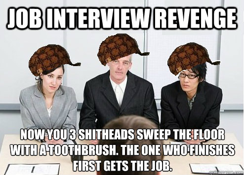 JOB INTERVIEW revenge Now you 3 shitheads sweep the floor with a toothbrush. the one who finishes first gets the job.  Scumbag Employer