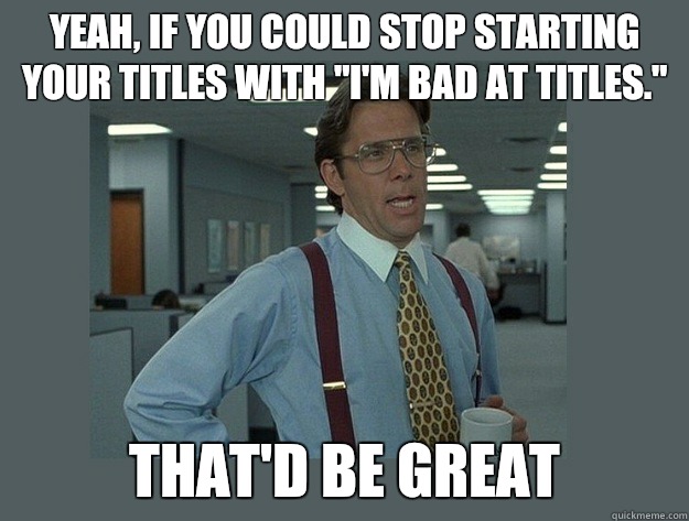 Yeah, if you could stop starting your titles with 