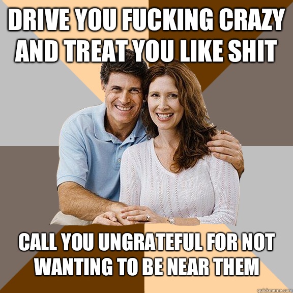 Drive you fucking crazy and treat you like shit Call you ungrateful for not wanting to be near them  Scumbag Parents