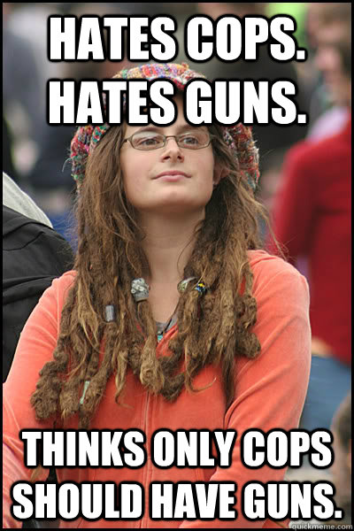 Hates cops. Hates guns. Thinks only cops should have guns.   College Liberal