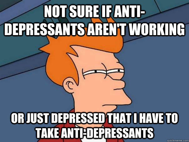 Not sure if anti-depressants aren't working Or Just depressed that i have to take anti-depressants - Not sure if anti-depressants aren't working Or Just depressed that i have to take anti-depressants  Futurama Fry