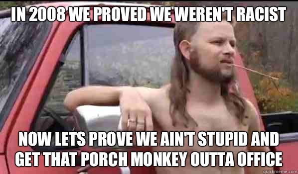 In 2008 we proved we weren't racist  Now lets prove we ain't stupid and get that porch monkey outta office  Almost Politically Correct Redneck