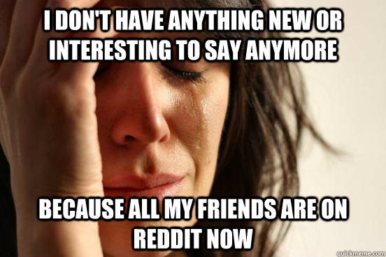 I don't have anything new or interesting to say anymore because all my friends are on reddit now  First World Problems