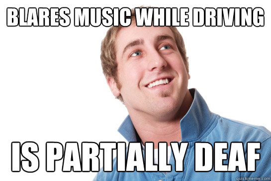 Blares music while driving Is partially deaf  Misunderstood D-Bag