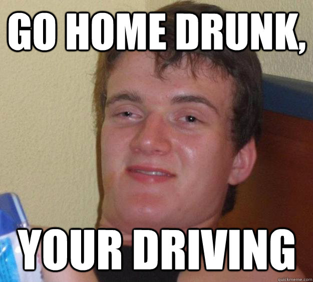 Go home drunk, Your driving  10 Guy