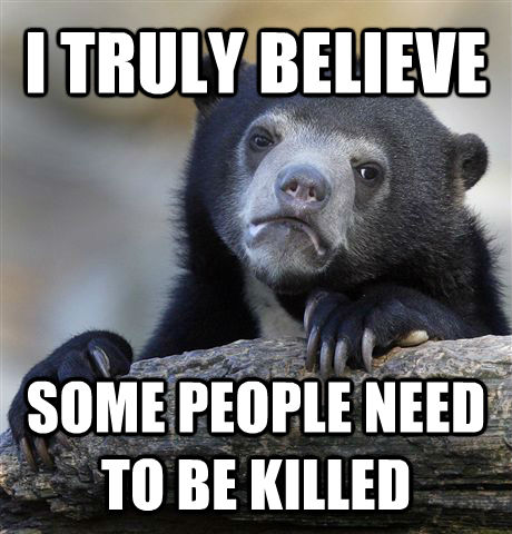 I TRULY BELIEVE SOME PEOPLE NEED TO BE KILLED  Confession Bear