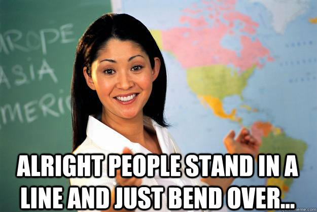  Alright people stand in a line and just bend over...  Unhelpful High School Teacher