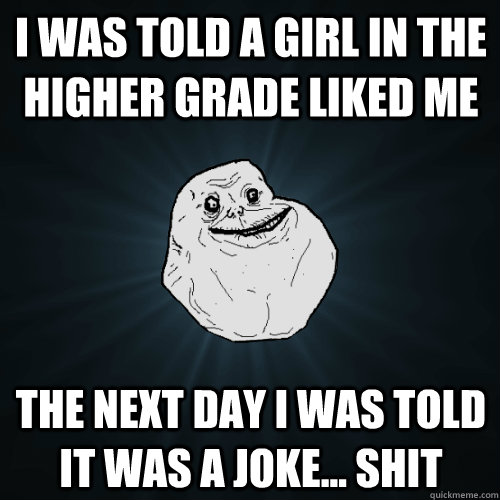 i was told a girl in the higher grade liked me the next day i was told it was a joke... shit - i was told a girl in the higher grade liked me the next day i was told it was a joke... shit  Forever Alone