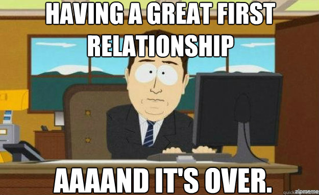 Having a great first relationship AAAAND IT'S over.  aaaand its gone