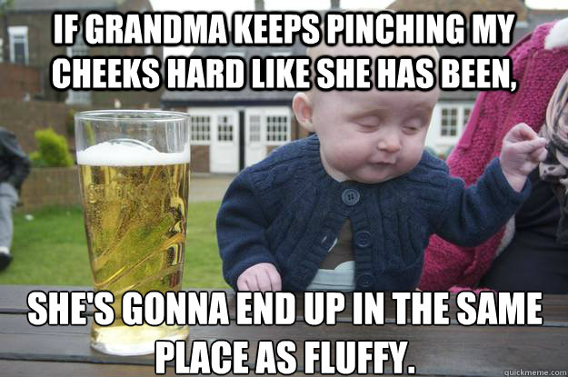 If Grandma keeps pinching my cheeks hard like she has been, she's gonna end up in the same place as Fluffy. - If Grandma keeps pinching my cheeks hard like she has been, she's gonna end up in the same place as Fluffy.  drunk baby