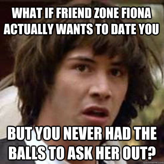 what if friend zone fiona actually wants to date you but you never had the balls to ask her out?  conspiracy keanu