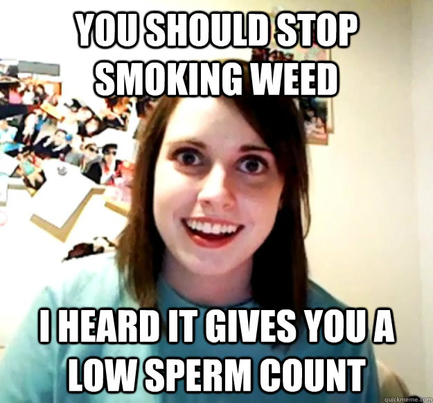 You should stop smoking weed I heard it gives you a low sperm count  Overly Attached Girlfriend