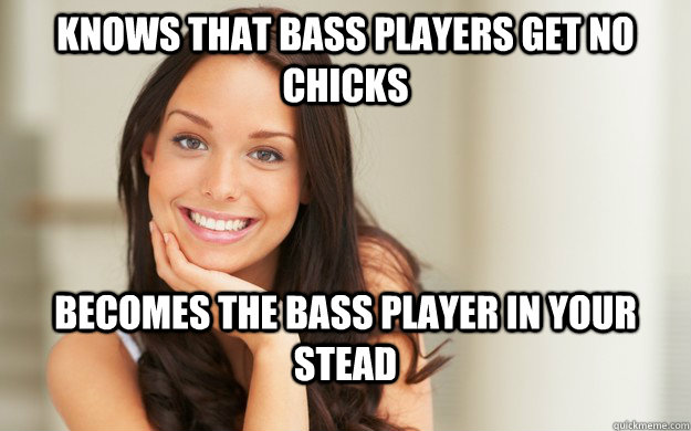 Knows that Bass players get no chicks Becomes the bass player in your stead  Good Girl Gina