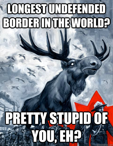 Longest undefended border in the world? Pretty stupid of you, eh?  Vindictive Canadian Moose Overlord