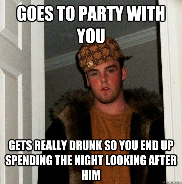 goes to party with you gets really drunk so you end up spendING the night looking AFTER HIM  Scumbag Steve