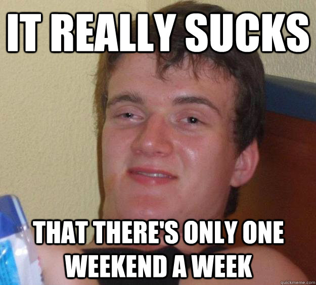 It really sucks that there's only one weekend a week  10 Guy