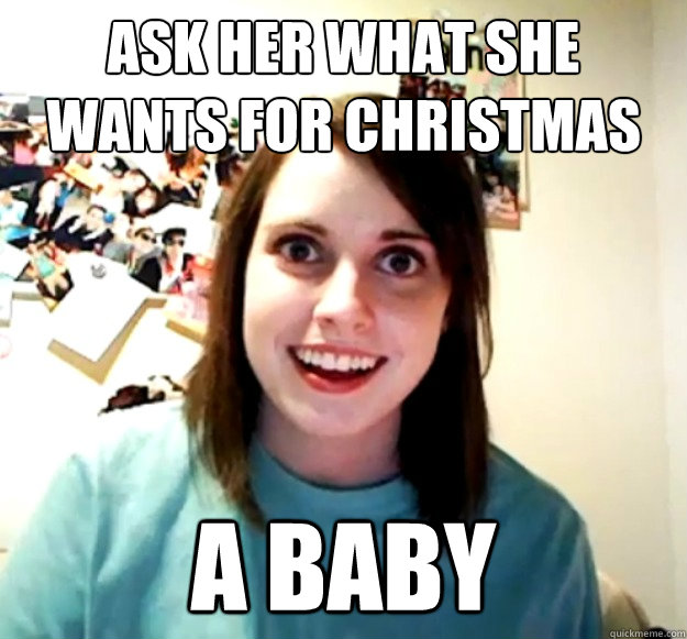 Ask her what she wants for Christmas a baby - Ask her what she wants for Christmas a baby  Overly Attached Girlfriend