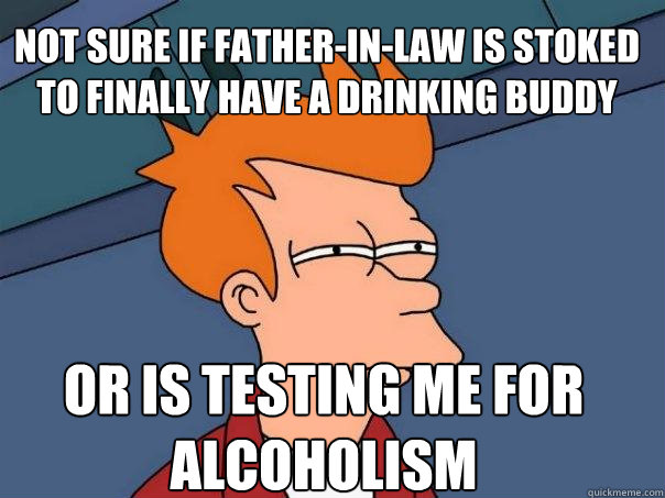 Not sure if father-in-law is stoked to finally have a drinking buddy Or is testing me for alcoholism - Not sure if father-in-law is stoked to finally have a drinking buddy Or is testing me for alcoholism  Futurama Fry