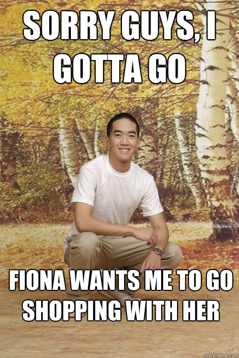 Sorry guys, I gotta go fiona wants me to go shopping with her  