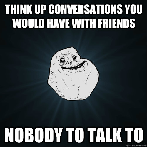 Think up conversations you would have with friends Nobody to talk to  Forever Alone