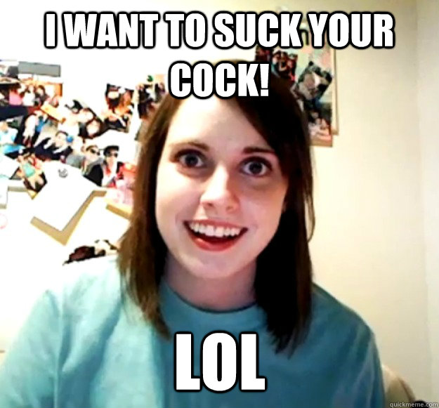 I want to suck your cock! lol  Overly Attached Girlfriend