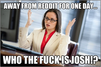 away from reddit for one day... who the fuck is Josh!?  