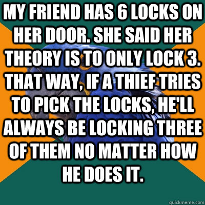 My friend has 6 locks on her door. She said her theory is to only lock 3. That way, if a thief tries to pick the locks, he'll always be locking three of them no matter how he does it.  - My friend has 6 locks on her door. She said her theory is to only lock 3. That way, if a thief tries to pick the locks, he'll always be locking three of them no matter how he does it.   Paranoid Parrot