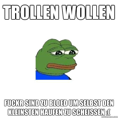 Trollen wollen  fuckr sind zu bloed um selbst den kleinsten haufen zu scheissen :(  Sad Frog