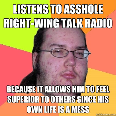 listens to asshole right-wing talk radio because it allows him to feel superior to others since his own life is a mess - listens to asshole right-wing talk radio because it allows him to feel superior to others since his own life is a mess  Butthurt Dweller