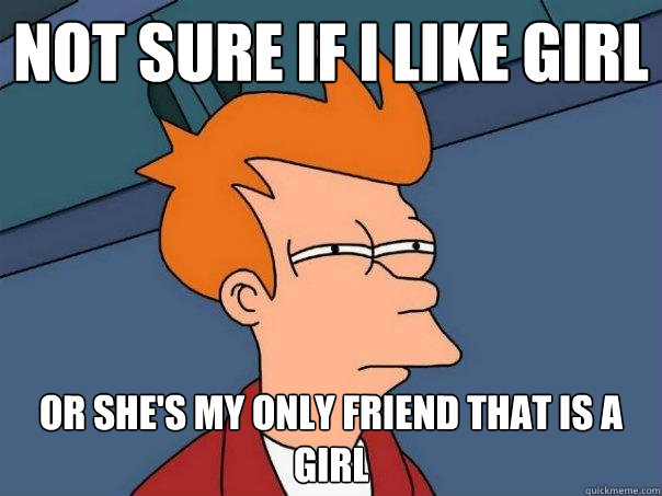 Not sure if I like girl Or She's my only friend that is a girl  Futurama Fry