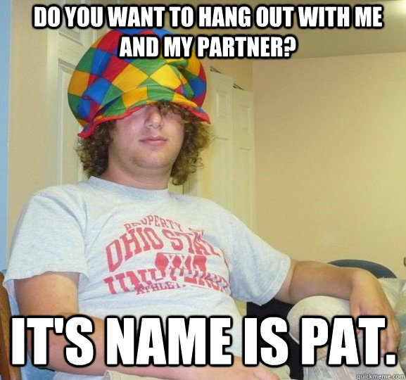 Do you want to hang out with me and my partner? It's name is Pat.  