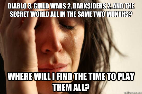 Diablo 3, Guild Wars 2, Darksiders 2, and The Secret World all in the same two months? Where will I find the time to play them all?  First World Problems