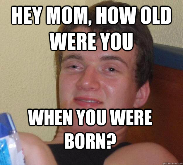 Hey mom, how old were you when you were born? - Hey mom, how old were you when you were born?  10 Guy