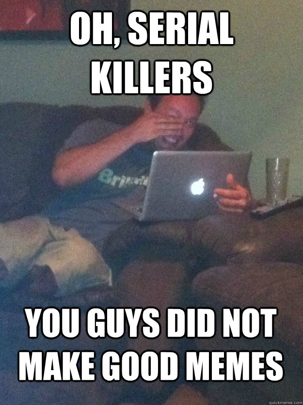 Oh, serial killers you guys did not make good memes  MEME DAD