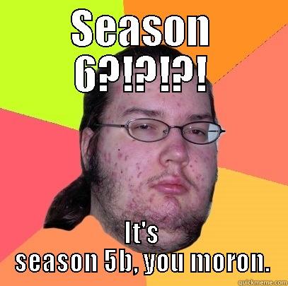 SEASON 6?!?!?! IT'S SEASON 5B, YOU MORON. Butthurt Dweller