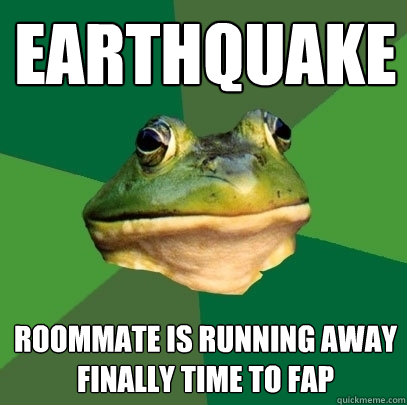 Earthquake Roommate is running away
Finally time to fap  Foul Bachelor Frog