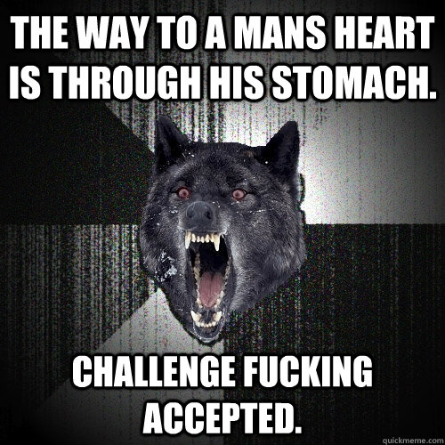 The way to a mans heart is through his stomach. Challenge fucking accepted.  Insanity Wolf