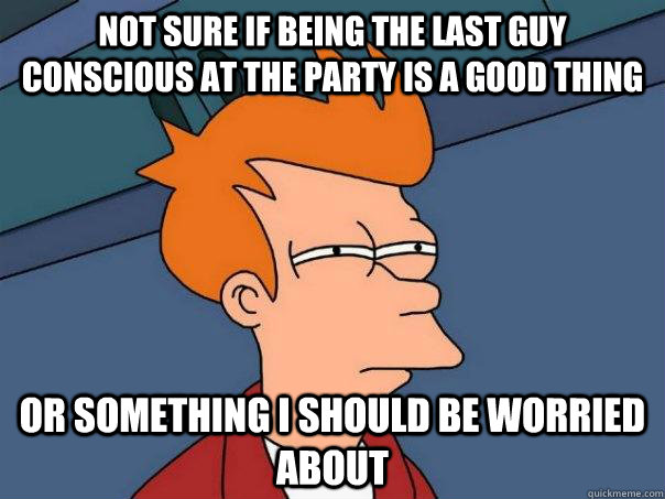 Not sure if being the last guy conscious at the party is a good thing or something i should be worried about  Futurama Fry