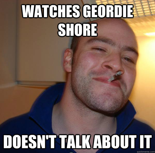 Watches geordie shore Doesn't talk about it  Good Guy Greg 