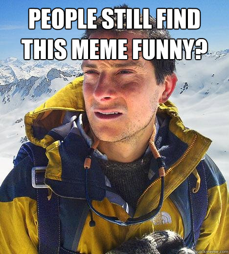 People still find this meme funny?   Bear Grylls