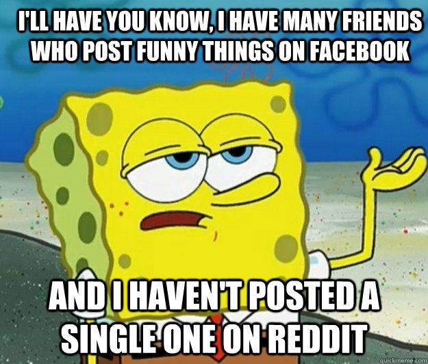 I'll have you know, I have many friends who post funny things on facebook And I haven't posted a single one on reddit  How tough am I